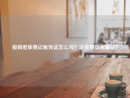 报销差旅费记账凭证怎么写？注意事项有哪些？