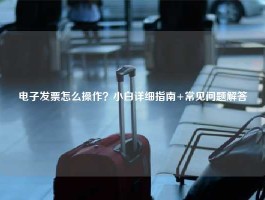 电子发票怎么操作？小白详细指南+常见问题解答