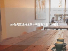 ERP财务系统排名前十有哪些？哪个好用？