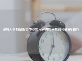 深圳人事档案服务中心如何解决档案查询和转移问题？