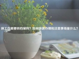 换工作需要转档案吗？如何快速办理和注意事项是什么？