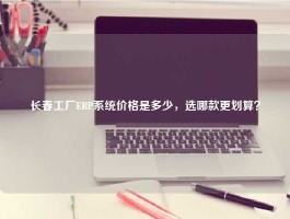 长春工厂ERP系统价格是多少，选哪款更划算？