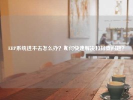 ERP系统进不去怎么办？如何快速解决和排查问题？