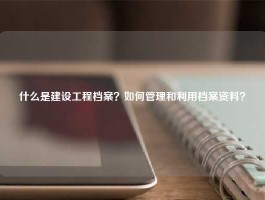 什么是建设工程档案？如何管理和利用档案资料？