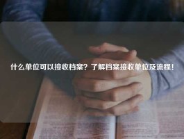 什么单位可以接收档案？了解档案接收单位及流程！