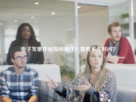 电子发票作废如何操作？需要多久时间？