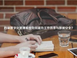 档案数字化管理系统如何提升工作效率与数据安全？