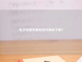 电子专用发票如何开具和下载？