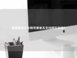 增值税电子专用发票是否支持跨区报销？