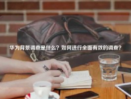 华为背景调查是什么？如何进行全面有效的调查？