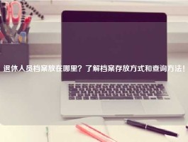 退休人员档案放在哪里？了解档案存放方式和查询方法！