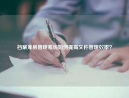 档案库房管理系统如何提高文件管理效率？