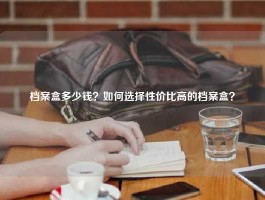 档案盒多少钱？如何选择性价比高的档案盒？