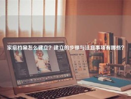 家庭档案怎么建立？建立的步骤与注意事项有哪些？