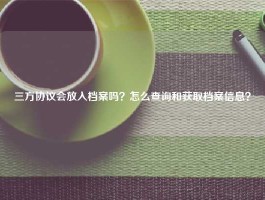 三方协议会放入档案吗？怎么查询和获取档案信息？