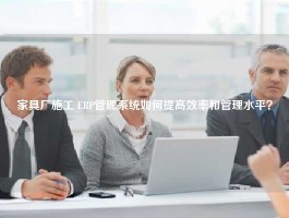 家具厂施工 ERP管理系统如何提高效率和管理水平？
