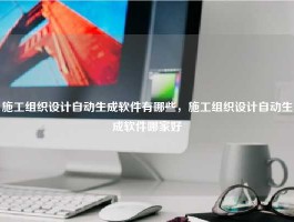 施工组织设计自动生成软件有哪些，施工组织设计自动生成软件哪家好