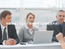 档案填错了怎么办？如何快速纠正和避免失误？