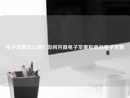 电子发票怎么用？如何开具电子发票和查询电子发票