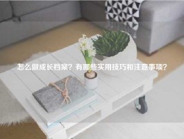 怎么做成长档案？有哪些实用技巧和注意事项？