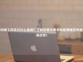 档案工作实行什么原则？了解其基本要求和管理规范来提高效率！