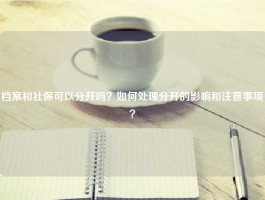 档案和社保可以分开吗？如何处理分开的影响和注意事项？