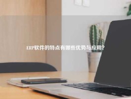 ERP软件的特点有哪些优势与应用？