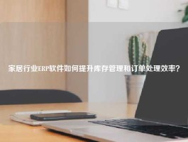 家居行业ERP软件如何提升库存管理和订单处理效率？