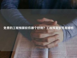 免费的工程预算软件哪个好用？工程预算软件有哪些