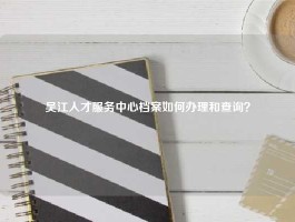 吴江人才服务中心档案如何办理和查询？