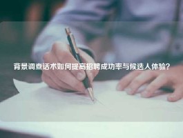 背景调查话术如何提高招聘成功率与候选人体验？