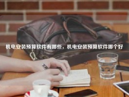 机电安装预算软件有哪些，机电安装预算软件哪个好