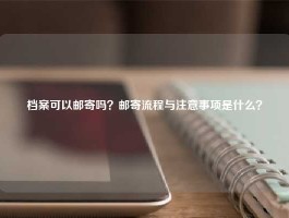 档案可以邮寄吗？邮寄流程与注意事项是什么？