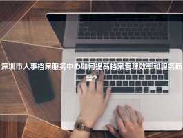 深圳市人事档案服务中心如何提高档案管理效率和服务质量？