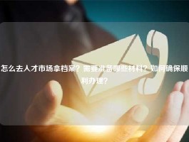 怎么去人才市场拿档案？需要准备哪些材料？如何确保顺利办理？