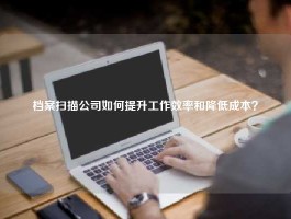 档案扫描公司如何提升工作效率和降低成本？