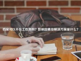 档案可以不在工作地吗？影响因素及解决方案是什么？