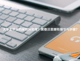 大学生毕业档案如何处理？需要注意哪些细节与步骤？
