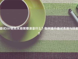 面试ERP财务实施需要准备什么？如何提升面试表现与技能？