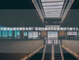 档案用品都有哪些东西？常用档案材料和管理技巧是什么？