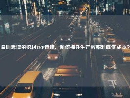 深圳靠谱的铝材ERP管理，如何提升生产效率和降低成本？