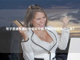 电子普通发票和增值税专用发票如何区别和选择？