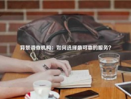 背景调查机构：如何选择最可靠的服务？