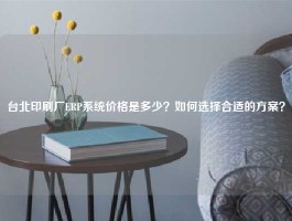 台北印刷厂ERP系统价格是多少？如何选择合适的方案？