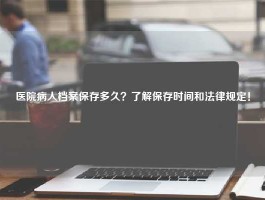 医院病人档案保存多久？了解保存时间和法律规定！