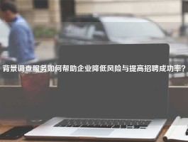背景调查服务如何帮助企业降低风险与提高招聘成功率？
