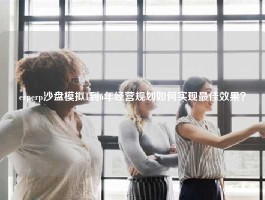 erperp沙盘模拟1到6年经营规划如何实现最佳效果？