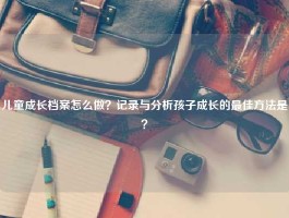 儿童成长档案怎么做？记录与分析孩子成长的最佳方法是？
