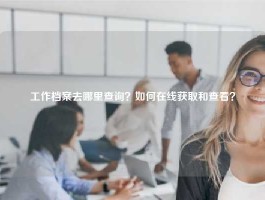 工作档案去哪里查询？如何在线获取和查看？