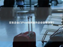 京东企业门户ERP如何提升企业管理效率？